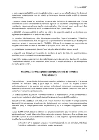 22 février 2018 *
6
Le ou les organismes habilités seront chargés de mettre en œuvre la nouvelle offre de service de conseil
en évolution professionnelle pour les salariés et l’instruction du droit attaché au CPF de transition
professionnelle.
La mise en œuvre du CEP est assurée en présentiel avec l’ambition de développer une offre de
proximité des salariés sur l’ensemble du territoire régional. Elle pourra être complétée par une offre
en distanciel via par exemple une plateforme dématérialisée (site internet) ou un numéro vert. Cela
nécessite de rendre opérationnel le CEP au niveau territorial dans chaque région.
Le COPAREF a la responsabilité de définir les critères de proximité adaptés à son territoire pour
organiser l’offre de services en direction des salariés.
Les modalités d’élaboration du cahier des charges national font l’objet d’un travail du COPANEF au
cours du deuxième semestre 2018. Il s’appuie sur un premier bilan de la mise en œuvre du CEP par les
organismes actuels et notamment par les FONGECIF. A l’issue de ces travaux, une concertation est
engagée dans le cadre du CNEFOP, avec l’Etat et les régions, sur le cahier des charges.
Les modalités de financement du dispositif sont précisées à l’article 46 du présent accord.
Le dispositif sera déployé sur l’ensemble des territoires à partir de 2020. Des expérimentations
préalables seront possibles à l’initiative des COPAREF.
En parallèle, les acteurs conviennent de modalités communes de promotion du dispositif auprès de
l’ensemble des individus et des entreprises, afin d’assurer sa montée en charge et son appropriation
par le plus grand nombre.
Chapitre 2. Mettre en place un compte personnel de formation
lisible et rénové
Créé par l’ANI du 11 janvier 2013 et défini dans ses modalités par l’ANI du 14 décembre 2013, le compte
personnel de formation (CPF) a pour objet de donner à chacun les moyens d’évoluer
professionnellement et de sécuriser son parcours professionnel, notamment en progressant d’un
niveau de qualification au cours de sa vie professionnelle et/ou en obtenant une qualification dans le
cadre d’une reconversion professionnelle.
Les parties signataires du présent accord rappellent que la mobilisation du CPF est conditionnée au
consentement explicite du salarié quelle que soit la nature des heures de CPF mobilisées.
Depuis la loi n° 2016-1088 du 8 août 2016, le CPF s’inscrit désormais dans le cadre du compte personnel
d’activité (CPA) qui regroupe actuellement les droits issus de trois comptes : le compte personnel de
formation (CPF), le compte professionnel de prévention (C2P) et le compte d’engagement citoyen
(CEC).
L’usage du CPF connait, depuis sa création, une progression constante pour les salariés comme pour
les demandeurs d’emploi. Néanmoins, l’information des personnes doit encore être améliorée pour
permettre à chacun de connaître et mobiliser ses droits. A ce titre, les parties signataires décident d’en
simplifier l’accès et la lisibilité :
- en faisant du CPF le réceptacle unique de l’ensemble des droits liés à la formation, rattachés à
l’individu et mobilisables à son initiative ou avec son accord ;
 