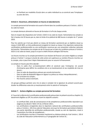 22 février 2018 *
7
- en facilitant ses modalités d’accès dans un cadre individuel ou co-construit avec l’employeur
ou avec des tiers.
Article 6 : Ouverture, alimentation en heures et abondements
Le compte personnel de formation est ouvert et fermé dans les conditions prévues à l’article L. 6323-1
du code du travail.
Le compte demeure alimenté en heures de formation à la fin de chaque année.
Dans le respect des dispositions de l’article L 6323-11 du code du travail, l’alimentation du compte se
fait à hauteur de 35 heures par an, dans la limite d’un plafond de 400 heures à compter du 1er
janvier
2019.
Pour les salariés qui n’ont pas atteint un niveau de formation sanctionné par un diplôme classé au
niveau V (CAP, BEP), un titre professionnel enregistré et classé au niveau V du répertoire national des
certifications professionnelles ou une certification reconnue par une convention collective nationale
de branche, l’alimentation du compte est de 55 heures par an dans les conditions prévues à l’article L
6323-11 du code du travail, jusqu’à ce que le crédit d’heures atteigne 550 heures.
Les heures inscrites sur le compte permettent à son titulaire de financer une action éligible au compte
prévue à l’article 7. Lorsque la durée de cette action est supérieure au nombre d'heures inscrites sur
le compte, celui-ci peut faire l'objet d'abondements pour en assurer le financement.
Le compte en heures peut être abondé :
- Dans le cadre d’un co-investissement défini et construit avec l’entreprise. Un accord
d’entreprise peut définir les conditions de ce co-investissement et ses modalités de mise en
œuvre ;
- Dans le cadre de dispositions prévues par accords de branche ;
- Dans le cadre de dispositifs légaux en vigueur ou prévus au niveau interprofessionnel ;
- Par le titulaire du compte ;
- Par d’autres acteurs éventuels.
Un groupe politique paritaire sera mis en place à compter de la signature du présent accord pour
étudier les différentes voies de co-investissement entre le salarié et l’entreprise.
Article 7 : Actions éligibles au compte personnel de formation
A l’issue de la réforme de la certification professionnelle prévue dans le présent accord au chapitre 13,
deviennent éligibles au CPF, les actions visant les objectifs suivants :
- Le certificat CléA, socle de connaissances et de compétences professionnelles répondant aux
exigences du décret n°2015-172 du 13 février 2015 ;
- Les certifications enregistrées dans le répertoire national des certifications professionnelles
prévu à l'article L. 335-6 du code de l'éducation ainsi que les formations permettant d'obtenir
une partie identifiée de certification professionnelle, classée au sein du répertoire, visant à
l'acquisition d'un bloc de compétences ;
- Les certifications inscrites à l'inventaire mentionné au dixième alinéa du II de l'article L. 335-6
du code de l'éducation conformément au 3e
paragraphe de l’article 35 ;
 