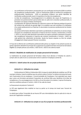 22 février 2018 *
8
- Les certifications et formations sanctionnées par une certification de branche (CQP et certificat
de compétences professionnelles - CCP) ou interbranche (CQPI et certificat de compétences
professionnelles interbranche - CCPI) ou permettant d'obtenir une partie identifiée de
certification professionnelle visant à l'acquisition d'un bloc de compétences ;
- Le bilan de compétences, l’accompagnement à la validation des acquis de l’expérience, la
prestation de positionnement personnalisé dans le cadre de la transition professionnelle, la
formation à la reprise /création d’entreprise ;
- La préparation de l’épreuve théorique du code de la route et de l’épreuve pratique du permis
de conduire des véhicules du groupe léger à la condition que cela contribue à la réalisation
d’un projet professionnel ou à favoriser la sécurisation du parcours professionnel du titulaire
du compte.
- Les actions de formation destinées à permettre aux bénévoles et volontaires en service civique
d'acquérir les compétences nécessaires à l'exercice de leurs missions, mentionnées à l'article
L. 6313-13, ainsi que celles destinées à permettre aux sapeurs-pompiers volontaires d'acquérir
des compétences nécessaires à l'exercice des missions mentionnées à l'article L. 1424-2 du
code général des collectivités territoriales. Seules les heures acquises au titre du compte
d'engagement citoyen peuvent financer ces actions.
A l’issue de la réforme de la certification professionnelle prévue au chapitre 13 du présent accord, les
parties signataires décident du principe de la suppression du système de listes recensant les formations
éligibles au compte prévues aux articles L. 6323-16 et L. 6323-21 du code du travail.
Article 8 : Modalités de mobilisation du compte personnel de formation
La mobilisation du compte personnel de formation relève d’une décision à l’initiative du salarié y
compris dans le cadre d’une co-construction entre le salarié et l’employeur (article 9).
Article 8-1 : Salarié acteur de son projet professionnel
Article 8-1-1 : Utilisation du compte
Conformément à l’ANI du 14 décembre 2013, lorsque le salarié décide de mobiliser son CPF de
sa propre initiative, il peut le mobiliser pour les actions visées à l’article 7 en dehors du temps de travail,
sans l’autorisation de son employeur. L’accord préalable de l’employeur n’est cependant pas requis
pour suivre une formation permettant l’acquisition du certificat CléA, pour bénéficier d’un bilan de
compétences, d’un accompagnement à la VAE ou d’une formation à la création / reprise d’entreprise,
selon les conditions prévues à l’article L. 6323-17 du code du travail.
Le financement est précisé à l’article 47.
Le CPF peut également être mobilisé en tout ou partie sur le temps de travail avec l’accord de
l’employeur.
Le salarié peut utiliser l’ensemble de ses heures CPF sans intermédiation dans le cadre de la mise en
œuvre de l’application numérique.
Article 8-1-2 : Utilisation du compte en vue d’un projet de transition professionnelle
 