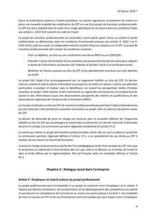 22 février 2018 *
9
Outre la mobilisation prévue à l’alinéa précédent, les parties signataires conviennent de mettre en
place une nouvelle modalité de mobilisation du CPF en vue d’un projet de transition professionnelle.
Le CPF est alors mobilisé dans le cadre d’un congé spécifique mis en œuvre dans les conditions fixées
aux articles L. 6322-6 et suivants du code du travail.
Le projet de transition professionnelle est accessible à tout salarié ayant conclu un contrat à durée
indéterminée ou déterminée, dans les conditions d’ancienneté prévues aux articles R. 6322-1 et R.
6322-20 du code du travail, et indépendamment du nombre d’heures acquises sur le CPF. Le projet de
transition professionnelle doit remplir les conditions suivantes :
- Viser un diplôme, un titre ou une certification inscrite au RNCP ou un CQP/CQPI ;
- Précéder l’action de formation d’une prestation de positionnement personnalisé pour adapter
la durée de la formation aux besoins de l’individu et faciliter l’accès à la certification visée ;
- Mobiliser les heures acquises au titre du CPF et les abondements éventuels qui sont attachés
au projet.
Le projet fait l’objet d’un accompagnement par un organisme habilité au titre du CEP. Ce dernier
informe, oriente et aide le salarié à formaliser son projet et à le mettre en œuvre. Il porte une attention
particulière à analyser et évaluer avec le bénéficiaire du conseil les perspectives réelles d’emploi
associées au projet. Cette analyse se fait notamment au regard des connaissances et compétences du
salarié et des informations issues des observatoires prospectifs des métiers et qualifications et des
observatoires régionaux de l’emploi et de la formation (OREF).
Les heures mobilisées au titre du CPF de transition professionnelle peuvent faire l’objet d’abondements
qui sont attachés à des prestations associées nécessaires au projet, dans le cadre du deuxième niveau
du CEP.
Le dossier de demande de prise en charge est construit avec le conseiller-référent de l’organisme
habilité au titre du CEP qui accompagne le salarié dans sa démarche. Ce dernier transmet la demande
de prise en charge à la commission paritaire régionale compétente (cf article 37.1).
Le salarié qui réalise un projet de transition professionnelle a droit, dès lors qu’il a obtenu l’accord de
la commission paritaire régionale définie à l’article 37.1, à un abondement de ses droits au CPF à
hauteur de son besoin en heures de formation.
La prise en charge recouvre tout ou partie des frais pédagogiques et des frais annexes du CPF ainsi que
le versement au salarié de la rémunération dès lors que celle-ci se déroule sur le temps de travail et
dans la limite définie par la règlementation. Elle est financée selon les modalités définies à l’article
47.3.
Chapitre 3 : Dialogue social dans l’entreprise
Article 9 : Employeur et salarié acteurs du projet professionnel
Le projet professionnel peut correspondre à un projet co-construit entre l’employeur et le salarié. Il
répond aux besoins d’évolution, de transformation et de développement des compétences du salarié
et aux besoins en compétences de l’entreprise en visant une action prévue à l’article 7. Les modalités
de mise en œuvre du CPF et de son financement sont formalisées par tout moyen entre l’employeur
 