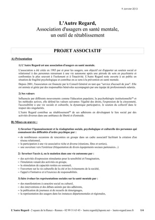 9 Janvier 2013




                                   L'Autre Regard,
                         Association d'usagers en santé mentale,
                               un outil de rétablissement

                                          PROJET ASSOCIATIF
A) Présentation

      1) L'Autre Regard est une association d'usagers en santé mentale.
      L'association a été créée en 1985 par et pour les usagers; son objectif est d'apporter un soutien social et
      relationnel à des personnes retournant à une vie autonome après une période de soin en psychiatrie et
      confrontées le plus souvent à l'isolement et à l'inactivité. L'Autre Regard reste ouverte à un public en
      situation de fragilité psychologique et contribue en ce sens à la prévention en santé mentale.
      Depuis 2001, l'association est financée par le Conseil Général en tant que "service d'accueil de jour". Elle
      est animée et gérée par des responsables bénévoles accompagnés par une équipe de professionnels salariés.

      2) Ses valeurs
      Influencée par différents mouvements comme l'éducation populaire, la psychothérapie institutionnelle(1) et
      les méthodes actives, elle défend les valeurs suivantes: l'égalité des droits, l'expression de la citoyenneté,
      l'accessibilité à une vie sociale et culturelle, la dynamique participative, le soutien du collectif dans le
      respect des singularités.
      L'Autre Regard contribue au rétablissement(2) de ses adhérents en développant le lien social par des
      activités diverses dans une ambiance de liberté et d'entraide.

B) Mises en œuvre :

      1) favoriser l'épanouissement et la réadaptation sociale, psychologique et culturelle des personnes qui
      connaissent des difficultés d'ordre psychique par :
      – de nombreuses occasions de rencontres en groupe dans un cadre associatif facilitant la création d'un
        réseau relationnel,
      – la participation à une vie associative riche et diverse (réunions, fêtes et sorties),
      – une ouverture vers l'extérieur (fréquentation de divers équipements sociaux partenaires...)

      2) favoriser l'accès à, ou le maintien dans une vie autonome par :
      –   des activités d'expression stimulantes pour la sensibilité et l'imagination,
      –   l'émulation venant des activités en groupe,
      –   la stimulation de capacités restées en sommeil,
      –   l'ouverture sur la vie culturelle de la cité et les événements de la société,
      –   l'appel à l'initiative et à l'exercice de responsabilités.

      3) faire évoluer les représentations sociales sur la santé mentale par :
      –   des manifestations à caractère social ou culturel,
      –   des interventions et des débats animés par des adhérents,
      –   la publication de journaux et de recueils de témoignages,
      –   la représentation des usagers dans les instances départementales et régionales,




L'Autre Regard - 2 square de la Rance - Rennes - 02 99 31 63 43 - lautre.regard@laposte.net - lautre-regard.asso.fr     1/4
 