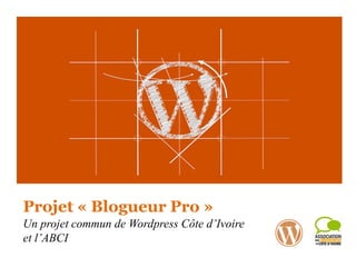 Projet « Blogueur Pro »
Un projet commun de Wordpress Côte d’Ivoire
et l’ABCI
 