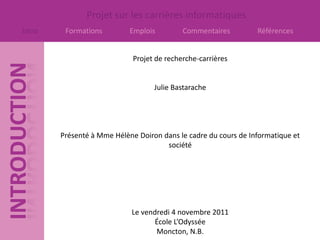 Projet sur les carrières informatiques
Intro    Formations         Emplois         Commentaires         Références


                             Projet de recherche-carrières


                                   Julie Bastarache




        Présenté à Mme Hélène Doiron dans le cadre du cours de Informatique et
                                      société




                            Le vendredi 4 novembre 2011
                                  École L’Odyssée
                                   Moncton, N.B.
 