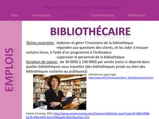 Projet sur les carrières informatiques
Intro       Formations              Emplois             Commentaires                     Références




        Tâches essentiels: -élaborer et gérer l’inventaire de la bibliothèque
                              -répondre aux questions des clients, et les aider à trouver
        certains livres, à l’aide d’un programme à l’ordinateur
                              -superviser le personnel de la bibliothèque
        Variation de salaire: -de 30 000$ à 100 000$ par année (celui-ci dépend dans
        quelles bibliothèques vous travaillez (des bibliothèques privés ou bien des
        bibliothèques scolaires ou publiques))
                                                      bibliothecaire.jpg [image]
                                                      http://www.efl.fr/formulaires/form_biblio/formulaire1.html




        Career Cruising, 2011 http://www.careercruising.com/Careers/JobDetails.aspx?LoginID=80b7d088-
        b270-4f0d-b455-ba51f38daa83-&OccNumber=251
 