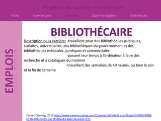 Projet sur les carrières informatiques
Intro        Formations              Emplois             Commentaires                Références




        Description de la carrière: -travaillent pour des bibliothèques publiques,
        scolaires, universitaires, des bibliothèques du gouvernement et des
        bibliothèques médicales, juridiques et commerciales
                                    -passent leur temps à l’ordinateur à faire des
        recherche et à cataloguer du matériel
                                    -travaillent des semaines de 40 heures, ou bien le soir
        et la fin de semaine




         Career Cruising, 2011 http://www.careercruising.com/Careers/JobDetails.aspx?LoginID=80b7d088-
         b270-4f0d-b455-ba51f38daa83-&OccNumber=251
 