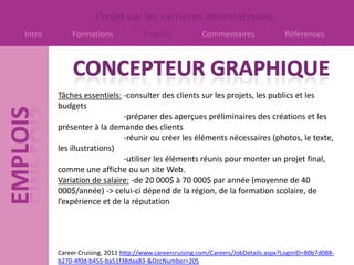 Projet sur les carrières informatiques
Intro       Formations              Emplois             Commentaires                Références




        Tâches essentiels: -consulter des clients sur les projets, les publics et les
        budgets
                           -préparer des aperçues préliminaires des créations et les
        présenter à la demande des clients
                           -réunir ou créer les éléments nécessaires (photos, le texte,
        les illustrations)
                           -utiliser les éléments réunis pour monter un projet final,
        comme une affiche ou un site Web.
        Variation de salaire: -de 20 000$ à 70 000$ par année (moyenne de 40
        000$/année) -> celui-ci dépend de la région, de la formation scolaire, de
        l’expérience et de la réputation




        Career Cruising, 2011 http://www.careercruising.com/Careers/JobDetails.aspx?LoginID=80b7d088-
        b270-4f0d-b455-ba51f38daa83-&OccNumber=205
 
