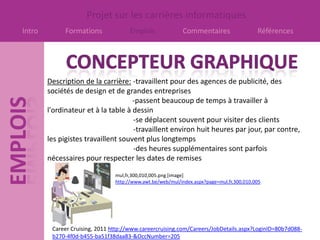 Projet sur les carrières informatiques
Intro        Formations              Emplois               Commentaires                   Références




        Description de la carrière: -travaillent pour des agences de publicité, des
        sociétés de design et de grandes entreprises
                                     -passent beaucoup de temps à travailler à
        l'ordinateur et à la table à dessin
                                     -se déplacent souvent pour visiter des clients
                                     -travaillent environ huit heures par jour, par contre,
        les pigistes travaillent souvent plus longtemps
                                     -des heures supplémentaires sont parfois
        nécessaires pour respecter les dates de remises

                                mul,fr,300,010,005.png [image]
                                http://www.awt.be/web/mul/index.aspx?page=mul,fr,300,010,005




         Career Cruising, 2011 http://www.careercruising.com/Careers/JobDetails.aspx?LoginID=80b7d088-
         b270-4f0d-b455-ba51f38daa83-&OccNumber=205
 