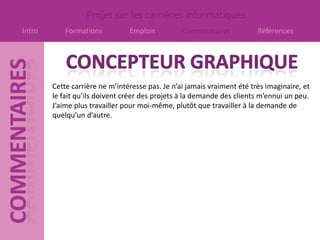 Projet sur les carrières informatiques
Intro       Formations          Emplois          Commentaires            Références




        Cette carrière ne m’intéresse pas. Je n’ai jamais vraiment été très imaginaire, et
        le fait qu’ils doivent créer des projets à la demande des clients m’ennui un peu.
        J’aime plus travailler pour moi-même, plutôt que travailler à la demande de
        quelqu’un d’autre.
 