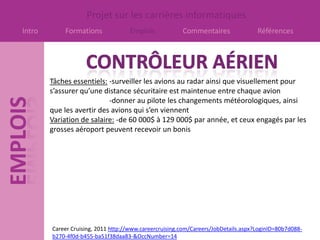 Projet sur les carrières informatiques
Intro       Formations              Emplois             Commentaires                Références




        Tâches essentiels: -surveiller les avions au radar ainsi que visuellement pour
        s’assurer qu’une distance sécuritaire est maintenue entre chaque avion
                           -donner au pilote les changements météorologiques, ainsi
        que les avertir des avions qui s’en viennent
        Variation de salaire: -de 60 000$ à 129 000$ par année, et ceux engagés par les
        grosses aéroport peuvent recevoir un bonis




        Career Cruising, 2011 http://www.careercruising.com/Careers/JobDetails.aspx?LoginID=80b7d088-
        b270-4f0d-b455-ba51f38daa83-&OccNumber=14
 