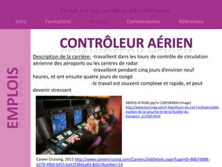 Projet sur les carrières informatiques
Intro        Formations              Emplois             Commentaires                     Références




        Description de la carrière: -travaillent dans les tours de contrôle de circulation
        aérienne des aéroports ou les centres de radar
                                    -travaillent pendant cinq jours d’environ neuf
        heures, et ont ensuite quatre jours de congé
                                   -le travail est souvent complexe et rapide, et peut
        devenir stressant

                                                        386056-474500.jpg?v=1289384894 [image]
                                                        http://www.tourmag.com/I-Aiguilleurs-du-ciel-l-indispensable-
                                                        maillon-de-la-securite-et-de-la-fluidite-du-
                                                        transport_a13565.html




         Career Cruising, 2011 http://www.careercruising.com/Careers/JobDetails.aspx?LoginID=80b7d088-
         b270-4f0d-b455-ba51f38daa83-&OccNumber=14
 