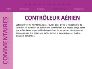 Projet sur les carrières informatiques
Intro      Formations         Emplois          Commentaires           Références




        Cette carrière ne m’intéresse pas. J’aurais peur d’être la responsable de
        contrôler les avions et de donner des commandes aux pilotes, car je pense
        que le fait d’être responsable des centaines de personnes me stresserait
        beaucoup, car si je faisais une petite erreur, je pourrais causer la vie à
        plusieurs personnes.
 