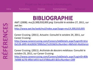 Projet sur les carrières informatiques
Intro       Formations       Emplois        Commentaires         Références




        AWT. (2008). mul,fr,300,010,005.png. Consulté le octobre 27, 2011, sur
        awt.be:
        http://www.awt.be/web/mul/index.aspx?page=mul,fr,300,010,005

        Career Cruising. (2011). Actuaire. Consulté le octobre 24, 2011, sur
        Career Cruising:
        http://www.careercruising.com/Careers/JobDetails.aspx?LoginID=b1e
        0a528-d4f0-4cb28267390b3a27a355&OccNumber=4&field=AtaGlance

        Career Cruising. (2011). Archiviste de dossiers médicaux. Consulté le
        octobre 25, 2011, sur Career Cruising:
        http://www.careercruising.com/Careers/JobDetails.aspx?LoginID=80b
        7d088-b270-4f0d-b455-ba51f38daa83-&OccNumber=209
 
