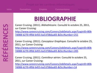 Projet sur les carrières informatiques
Intro       Formations        Emplois       Commentaires         Références




        Career Cruising. (2011). Bibliothécaire. Consulté le octobre 25, 2011,
        sur Career Cruising:
        http://www.careercruising.com/Careers/JobDetails.aspx?LoginID=80b
        7d088-b270-4f0d-b455-ba51f38daa83-&OccNumber=251

        Career Cruising. (2011). Concepteur Graphique. Consulté le octobre 25,
        2011, sur Career Cruising:
        http://www.careercruising.com/Careers/JobDetails.aspx?LoginID=80b
        7d088-b270-4f0d-b455-ba51f38daa83-&OccNumber=205

        Career Cruising. (2011). Contrôleur aérien. Consulté le octobre 25,
        2011, sur Career Cruising:
        http://www.careercruising.com/Careers/JobDetails.aspx?LoginID=80b
        7d088-b270-4f0d-b455-ba51f38daa83-&OccNumber=14
 