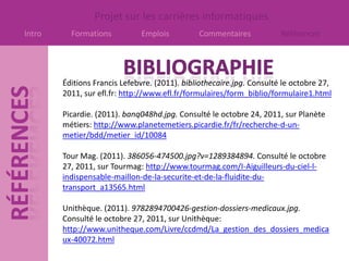 Projet sur les carrières informatiques
Intro     Formations          Emplois          Commentaires            Références




        Éditions Francis Lefebvre. (2011). bibliothecaire.jpg. Consulté le octobre 27,
        2011, sur efl.fr: http://www.efl.fr/formulaires/form_biblio/formulaire1.html

        Picardie. (2011). banq048hd.jpg. Consulté le octobre 24, 2011, sur Planète
        métiers: http://www.planetemetiers.picardie.fr/fr/recherche-d-un-
        metier/bdd/metier_id/10084

        Tour Mag. (2011). 386056-474500.jpg?v=1289384894. Consulté le octobre
        27, 2011, sur Tourmag: http://www.tourmag.com/I-Aiguilleurs-du-ciel-l-
        indispensable-maillon-de-la-securite-et-de-la-fluidite-du-
        transport_a13565.html

        Unithèque. (2011). 9782894700426-gestion-dossiers-medicaux.jpg.
        Consulté le octobre 27, 2011, sur Unithèque:
        http://www.unitheque.com/Livre/ccdmd/La_gestion_des_dossiers_medica
        ux-40072.html
 