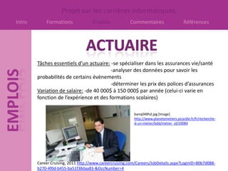 Projet sur les carrières informatiques
Intro       Formations              Emplois             Commentaires                    Références




        Tâches essentiels d’un actuaire: -se spécialiser dans les assurances vie/santé
                                         -analyser des données pour savoir les
        probabilités de certains évènements
                                         -déterminer les prix des polices d’assurances
        Variation de salaire: -de 40 000$ à 150 000$ par année (celui-ci varie en
        fonction de l’expérience et des formations scolaires)

                                                          banq048hd.jpg [Image]
                                                          http://www.planetemetiers.picardie.fr/fr/recherche-
                                                          d-un-metier/bdd/metier_id/10084




        Career Cruising, 2011 http://www.careercruising.com/Careers/JobDetails.aspx?LoginID=80b7d088-
        b270-4f0d-b455-ba51f38daa83-&OccNumber=4
 