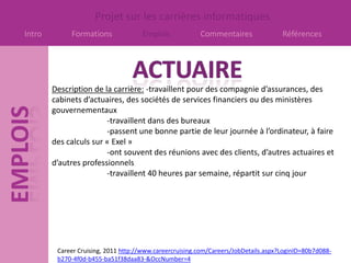 Projet sur les carrières informatiques
Intro        Formations              Emplois             Commentaires                Références




        Description de la carrière: -travaillent pour des compagnie d’assurances, des
        cabinets d’actuaires, des sociétés de services financiers ou des ministères
        gouvernementaux
                        -travaillent dans des bureaux
                        -passent une bonne partie de leur journée à l’ordinateur, à faire
        des calculs sur « Exel »
                        -ont souvent des réunions avec des clients, d’autres actuaires et
        d’autres professionnels
                        -travaillent 40 heures par semaine, répartit sur cinq jour




         Career Cruising, 2011 http://www.careercruising.com/Careers/JobDetails.aspx?LoginID=80b7d088-
         b270-4f0d-b455-ba51f38daa83-&OccNumber=4
 