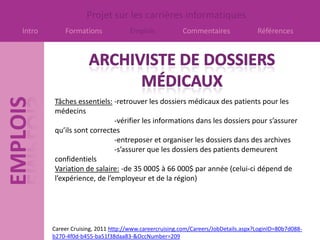 Projet sur les carrières informatiques
Intro       Formations              Emplois             Commentaires                Références




        Tâches essentiels: -retrouver les dossiers médicaux des patients pour les
        médecins
                            -vérifier les informations dans les dossiers pour s’assurer
        qu’ils sont correctes
                            -entreposer et organiser les dossiers dans des archives
                            -s’assurer que les dossiers des patients demeurent
        confidentiels
        Variation de salaire: -de 35 000$ à 66 000$ par année (celui-ci dépend de
        l’expérience, de l’employeur et de la région)




        Career Cruising, 2011 http://www.careercruising.com/Careers/JobDetails.aspx?LoginID=80b7d088-
        b270-4f0d-b455-ba51f38daa83-&OccNumber=209
 