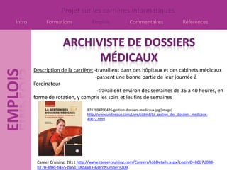 Projet sur les carrières informatiques
Intro        Formations              Emplois               Commentaires                   Références




        Description de la carrière: -travaillent dans des hôpitaux et des cabinets médicaux
                                    -passent une bonne partie de leur journée à
        l’ordinateur
                                     -travaillent environ des semaines de 35 à 40 heures, en
        forme de rotation, y compris les soirs et les fins de semaines

                                   9782894700426-gestion-dossiers-medicaux.jpg [image]
                                   http://www.unitheque.com/Livre/ccdmd/La_gestion_des_dossiers_medicaux-
                                   40072.html




         Career Cruising, 2011 http://www.careercruising.com/Careers/JobDetails.aspx?LoginID=80b7d088-
         b270-4f0d-b455-ba51f38daa83-&OccNumber=209
 