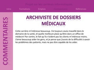 Projet sur les carrières informatiques
Intro       Formations          Emplois           Commentaires            Références




        Cette carrière m’intéresse beaucoup. J’ai toujours voulu travaillé dans le
        domaine de la santé, et quelle meilleure place qu’être dans un office de
        médecin! Par contre, le fait qu’ils n’aident pas les clients m’intéresse moins.
        J’aime beaucoup aider les gens, et je pense que j’aurais de la difficulté à savoir
        les problèmes des patients, mais ne pas être capable de les aider.
 