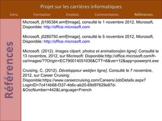 Projet sur les carrières informatiques
Intro         Formation         Emplois          Commentaires           Références
        Microsoft, j0195384.wmf[Image], consulté le 1 novembre 2012, Microsoft,
        Disponible: http://office.microsoft.com

        Microsoft, j0285750.wmf[Image], consulté le 5 novembre 2012, Microsoft,
        Disponible: http://office.microsoft.com

        Microsoft. (2012). Images clipart, photos et animations[en ligne]. Consulté le
        13 novembre, 2012, sur Microsoft: Disponible:http://office.microsoft.com/fr-
        ca/images/??Origin=EC790014051036&CTT=6&ver=12&app=powerpnt.exe

        Cruising, C. (2012). Développeur web[en ligne]. Consulté le 7 novembre,
        2012, sur Career Cruising:
        Disponible:https://www.careercruising.com/Careers/JobDetails.aspx?
        LoginID=7c414b68-f337-4b6c-ab20-69d97629e87d-
        &OccNumber=442&Language=French
 