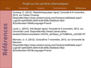 Projet sur les carrières informatiques
Intro        Formation          Emplois        Commentaires          Références
        Cruising, C. (2012). Radiothérapeute[en ligne]. Consulté le 8 novembre,
        2012, sur Career Cruising:
        Disponible:https://www.careercruising.com/Careers/JobDetails.aspx?
        LoginID=ad435294-d540-4c5b-809c-f2e92e3c16b2-
        &OccNumber=364&Language=French

        Laval, L. (2012). Info-Bac[en ligne]. Consulté le 9 novembre, 2012, sur
        Université Laval: Disponible:http://www2.ulaval.ca/les-
        etudes/infobac/consultation.html?tx_stinfobac_pi1%5Bfiche_uid%5D=47

        Moncton, U. d. (2012). Consulté le 7 novembre, 2012, sur Université de
        Moncton:
        Disponible:https://www.careercruising.com/Careers/JobDetails.aspx?
        LoginID=ad435294-d540-4c5b-809c-f2e92e3c16b2-
        &OccNumber=591&Language=French
 
