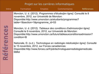 Projet sur les carrières informatiques
Intro         Formation         Emplois         Commentaires          Références
        Moncton, U. d. (2012). Programmes d'études[en ligne]. Consulté le 8
        novembre, 2012, sur Université de Moncton:
        Disponible:http://www.umoncton.ca/etudiants/programmes?
        table=1&section=1&programme_id=53

        Moncton, U. d. (2012). Tableaux des conditions d'admission[en ligne].
        Consulté le 9 novembre, 2012, sur Université de Moncton:
        Disponible:http://www.umoncton.ca/futurs/tableauxconditionsadmission?
        condition=B

        Nationale, D. (s.d.). Technologue en radiologie médicale[en ligne]. Consulté
        le 15 novembre, 2012, sur Forces canadiennes:
        Disponible:http://www.forces.ca/fr/job/technologueenradiologiemedicale-
        68#st
 