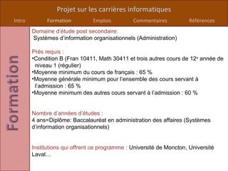 Projet sur les carrières informatiques
Intro         Formation         Emplois         Commentaires          Références
        Domaine d’étude post secondaire:
        Systèmes d’information organisationnels (Administration)

        Prés requis :
        •Condition B (Fran 10411, Math 30411 et trois autres cours de 12e année de
         niveau 1 (régulier)
        •Moyenne minimum du cours de français : 65 %
        •Moyenne générale minimum pour l’ensemble des cours servant à
         l’admission : 65 %
        •Moyenne minimum des autres cours servant à l’admission : 60 %


        Nombre d’années d’études :
        4 ans=Diplôme: Baccalauréat en administration des affaires (Systèmes
        d’information organisationnels)


        Institutions qui offrent ce programme : Université de Moncton, Université
        Laval…
 