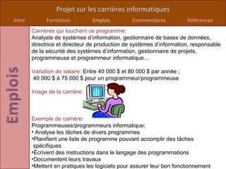 Projet sur les carrières informatiques
Intro         Formation         Emplois         Commentaires           Références
        Carrières qui touchent ce programme:
        Analyste de systèmes d’information, gestionnaire de bases de données,
        directrice et directeur de production de systèmes d’information, responsable
        de la sécurité des systèmes d’information, gestionnaire de projets,
        programmeuse et programmeur informatique…

        Variation de salaire: Entre 40 000 $ et 80 000 $ par année ;
        40 000 $ à 75 000 $ pour un programmeur/programmeuse

        Image de la carrière:



        Exemple de carrière:
        Programmeuses/programmeurs informatique:
        • Analyse les tâches de divers programmes
        •Planifient une liste de programme pouvant accomplir des tâches
         spécifiques
        •Écrivent des instructions dans le langage des programmations
        •Documentent leurs travaux
        •Mettent en pratiques les logiciels pour assurer leur bon fonctionnement
 