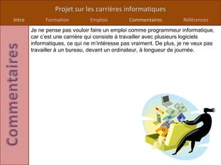 Projet sur les carrières informatiques
Intro        Formation         Emplois         Commentaires          Références
        Je ne pense pas vouloir faire un emploi comme programmeur informatique,
        car c’est une carrière qui consiste à travailler avec plusieurs logiciels
        informatiques, ce qui ne m’intéresse pas vraiment. De plus, je ne veux pas
        travailler à un bureau, devant un ordinateur, à longueur de journée.
 