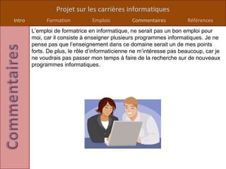 Projet sur les carrières informatiques
Intro         Formation         Emplois          Commentaires          Références
        L’emploi de formatrice en informatique, ne serait pas un bon emploi pour
        moi, car il consiste à enseigner plusieurs programmes informatiques. Je ne
        pense pas que l’enseignement dans ce domaine serait un de mes points
        forts. De plus, le rôle d’informaticienne ne m’intéresse pas beaucoup, car je
        ne voudrais pas passer mon temps à faire de la recherche sur de nouveaux
        programmes informatiques.
 