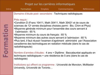 Projet sur les carrières informatiques
Intro         Formation         Emplois         Commentaires           Références
        Domaine d’étude post- secondaire : Techniques radiologiques

        Prés requis :
        •Condition D (Franc 10411, Math 30411, Math 30421 et de cours de
        sciences de 12e année disciplines choisies parmi : Bio, Chim et Phys)
        •Moyenne générale minimum pour l’ensemble des cours servant à
         l’admission : 65 %
        •Moyenne minimum du cours de français : 65 %
        •Moyenne minimum des autres cours servant à l’admission : 60 %
        •Plus tard, il faut réussir l’examen d’agrément administré par l’Association
        canadienne des technologues en radiation médicale (dans le cas de
        radiothérapeute)

        Nombre d’années d’études : 4 ans = Diplôme : Baccalauréat appliqués en
        techniques radiologiques + une résidence de 5 ans (dans le cas de
        radiologiste)

        Institutions qui offrent ce programme : Université de Moncton, McMaster
        University, Université de Toronto…
 