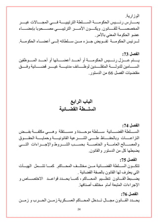 ‫جٌٛصجس٠س.‬
‫٠ّننننننننحسط ستنننننننن١ظ جٌكىِٛننننننننس جٌغننننننننٍـس جٌطشض١ر١ننننننننس فننننننننٟ جٌّؿننننننننحالش غ١ننننننننش‬
‫جٌّخظظننننننننس ٌٍمننننننننحْٔٛ. ٚ٠ىنننننننننْٛ جألِننننننننش جٌطشض١رنننننننننٟ ِظننننننننكٛذح ذاِؼنننننننننحء‬
                                                                           ‫هؼٛ جٌكىِٛس جٌّوٕٟ ذحألِش.‬
‫ٌنننننشت١ظ جٌكىِٛننننننس ضفننننننٛ٠غ ؾننننننضء ِننننننٓ عننننننٍـحضٗ ئٌننننننٝ أهؼننننننحء جٌكىِٛننننننس.‬

                                                                                                           ‫انفصم 37:‬
‫٠ننننننننطُ هننننننننضي ستنننننننن١ظ جٌكىِٛننننننننس أٚ أقننننننننذ أهؼننننننننحتٙح أٚ أقننننننننذ جٌّننننننننٛكف١ٓ‬
‫جٌغنننننننننحِ١ٓ ٌٍذٌٚنننننننننس جٌّطمٍنننننننننذ٠ٓ ٌٛكنننننننننحتف ِذٔ١نننننننننس غ١نننننننننش لؼنننننننننحت١س ٚفنننننننننك‬
                                                                       ‫ِمطؼ١حش جٌفظً 11 ِٓ جٌذعطٛس.‬




                                               ‫انببة انزابع‬
                                         ‫انضهـــطت انمضــبئيت‬

                                                                                                   ‫انفصم 47:‬
‫جٌغننننننننٍـس جٌمؼننننننننحت١س عننننننننٍـس ِٛقننننننننذز ٚ ِغننننننننطمٍس ٚ٘ننننننننٟ ِىٍفننننننننس ذفننننننننغ‬
‫جٌٕضجهنننننننننحش ٚذحٌكفنننننننننحف هٍنننننننننٝ جٌشنننننننننشه١س جٌمحٔٛٔ١نننننننننس ٚقّح٠نننننننننس جٌكمنننننننننٛق‬
‫ٚجٌّظنننننننحٌف جٌوحِنننننننس ٚ جٌخحطنننننننس ذكغننننننند جٌشنننننننشٚؽ ٚجإلؾنننننننشجءجش جٌطنننننننٟ‬
                                                                    ‫٠ؼرـٙح وً ِٓ جٌذعطٛس ٚجٌمحْٔٛ.‬
                                                                                          ‫انفصم 57:‬
‫ضطىننننننْٛ جٌغننننننٍـس جٌمؼننننننحت١س ِننننننٓ ِخطٍننننننف جٌّكننننننحوُ. وّننننننح ضشننننننًّ جٌٙ١نننن ن ش‬
                                                    ‫جٌطٟ ٠وطشف ٌٙح جٌمحْٔٛ ذحٌظفس جٌمؼحت١س .‬
‫٠ؼننننننرؾ جٌمننننننحْٔٛ ضٕلنننننن١ُ جٌّكننننننحوُ ، وّننننننح ٠كننننننذد لٛجهننننننذ جالخطظننننننحص ٚ‬
                                                      ‫جإلؾشجءجش جٌّطروس أِحَ ِخطٍف أطٕحفٙح.‬
                                                                                      ‫انفصم 67:‬
‫٠كنننننذد جٌمننننننحْٔٛ ِؿننننننحي ضنننننذخً جٌّكننننننحوُ جٌوغننننننىش٠س صِنننننٓ جٌكننننننشخ ٚ صِننننننٓ‬
                                                            ‫42‬
 