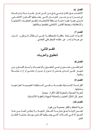 ‫انفصم 6:‬
‫جالٔطخننننحخ قننننك ٌىننننً ضٛٔغننننٟ ذٍننننش ِننننٓ جٌغننننٓ غّننننحْ هشننننشز عننننٕس ٌٚننننُ ضشننننٍّٗ‬
‫جٞ طننننننٛسز ِننننننٓ طننننننٛس جٌكشِننننننحْ جٌطننننننٟ ٠ؼننننننرـٙح جٌمننننننحْٔٛ جالٔطخنننننننحذٟ.‬
‫ضطنننننٌٛٝ ٘١ثنننننس هٍ١نننننح دجتّنننننس ِغنننننطمٍس ٌالٔطخحذنننننحش ضٕلننننن١ُ جٌوٍّ١نننننحش جالٔطخحذ١نننننس‬
                                 ‫ٚجإلعطفطحت١س، ٚ٠ؼرؾ جٌمحْٔٛ جالٔطخحذٟ ضٕل١ّٙح ٚٚكحتفٙح.‬

                                                                                                ‫انفصم 7:‬
‫جٌمننننننٛجش جٌّغنننننننٍكس ِىٍفننننننس ذحٌّكحفلنننننننس هٍنننننننٝ ئعننننننطمالي جٌنننننننٛؿٓ ٚ جٌنننننننزٚد‬
                                       ‫هٓ قشِس ضشجذٗ ٚ هٓ ٔلحِٗ جٌذ٠ّمشجؿٟ جٌطوذدٞ .‬


                                             ‫انمضى انثبني:‬
                                        ‫انحمـىق وانحزيـبث‬
                                                                                                  ‫انفصم 8:‬
‫جٌّٛجؿٕنننننننْٛ ِطغننننننننحْٚٚ فننننننننٟ جٌكمننننننننٛق ٚجٌٛجؾرننننننننحش ٚأِننننننننحَ جٌمننننننننحْٔٛ دْٚ‬
‫ضّ١١ننننننض هٍننننننٝ أعننننننحط ؾننننننٕظ أٚ ٌننننننْٛ أٚ د٠ننننننٓ أٚ ِٕشننننننة أٚ آسجء ّ١حعننننننّس‬
 ‫١‬         ‫ع‬
                                                                                                       ‫ٚٔمحذ١س.‬
                                                                                                  ‫انفصم 9:‬
‫جٌىشجِننننننننس جإلٔغننننننننحٔ١س ِمذعننننننننس ، ٚهٍننننننننٝ جٌغننننننننٍـحش جٌوِّٛ١ننننننننس جقطشجِٙننننننننح‬
                                                                                                  ‫ٚقّح٠طٙح.‬
                                              ‫جٌكشِس جٌؿغذّس ٚجٌّوّٕٛس ٌى ّ جألفشجد ِكّ١س.‬
                                                                     ‫٠ ً‬                    ‫٠‬
                           ‫ضكؿش وً أشىحي جٌطوز٠د ٚجٌّوحٍِس جٌّٙ١ٕس ٚجٌومٛذس جٌالئٔغحٔ١س.‬
                                                                                               ‫انفصم 11:‬
                                                         ‫قش٠س جٌّوطمذ ٚجٌفىش ِؼّٛٔس دْٚ ل١ٛد.‬
‫ضؼنننننّٓ جٌذٌٚنننننس قنننن ّ ِّحسعنننننس جٌشنننننوحتش جٌذ٠ٕ١نننننس، ٚال ٠ّىنننننٓ جٌكنننن ّ ِنننننٓ ٘نننننزج‬
                 ‫ذ‬                                                              ‫ك‬
‫جٌكننننننك ئال فننننننٟ جٌكننننننحالش جٌطننننننٟ ٠ؼننننننرـٙح جٌمننننننحْٔٛ ذٙننننننذف قّح٠ننننننس جٌٕلننننننحَ‬
                                                                                                      ‫جٌوحَ.‬
                                                       ‫9‬
 