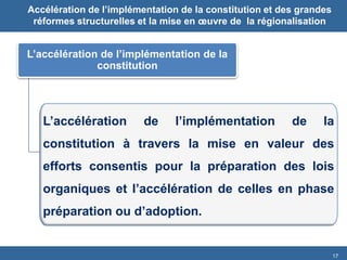 17 
L’accélération de l’implémentation de la constitution 
L’accélération de l’implémentation de la constitution à travers la mise en valeur des efforts consentis pour la préparation des lois organiques et l’accélération de celles en phase préparation ou d’adoption. 
Accélération de l’implémentation de la constitution et des grandes réformes structurelles et la mise en oeuvre de la régionalisation  
