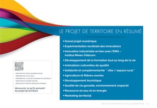 LE PROJET DE TERRITOIRE EN RÉSUMÉ
— Grand projet numérique
— Expérimentation sociétale des innovations
— Innovation industrielle en lien avec l’EMA –
Institut Mines-Télécom
— Développement de la formation tout au long de la vie
— Animations culturelles de qualité
— Solidarité et complémentarité " ville / espace rural "
- DIRECTEUR DE L’ÉCOLE DES MINES D’ALÈS
- PRÉSIDENT DE LA CCI D’ALÈS
- PRÉSIDENT DE LA CAVE DE ST MAURICE DE CAZEVIEILLE
- DIRECTEUR DU CRATÈRE THÉATRE
- DIRECTEUR DU TRAIN À VAPEUR DES CÉVENNES
-

...
découvrez ce qu’ils pensent
du projet de territoire

— Agriculture et ﬁlières courtes
— Développement touristique
— Qualité de vie garantie, environnement respecté
— Ressource en eau et en énergie
— Marketing territorial
P R OJ E T D E T E R R I TO I R E A L È S A G G LO M É R AT I O N

25

 