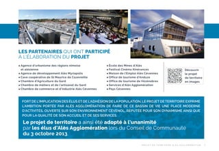 LES PARTENAIRES QUI ONT PARTICIPÉ
À L’ÉLABORATION DU PROJET
Agence d’urbanisme des régions nîmoise
et alésienne
 Agence de développement Alès Myriapolis
 Cave coopérative de St Maurice de Cazevieille
 Chambre d’Agriculture du Gard
 Chambre de métiers et de l’artisanat du Gard
 Chambre de commerce et d’industrie Alès Cévennes


École des Mines d’Alès
 Festival Cinéma Itinérances
 Maison de l’Emploi Alès Cévennes
 Office de tourisme d’Anduze
 Office de tourisme de Vézénobres
 Services d’Alès Agglomération
 Pays Cévennes


Découvrir
le projet
de territoire
en images

FORT DE L’IMPLICATION DES ÉLUS ET DE L’ADHÉSION DE LA POPULATION, LE PROJET DE TERRITOIRE EXPRIME
L’AMBITION PORTÉE PAR ALÈS AGGLOMÉRATION DE FAIRE DE CE BASSIN DE VIE UNE PLACE MODERNE
D’ACTIVITÉS, OUVERTE SUR SON ENVIRONNEMENT CÉVENOL, RÉPUTÉE POUR SON DYNAMISME AINSI QUE
POUR LA QUALITÉ DE SON ACCUEIL ET DE SES SERVICES.

Le projet de territoire a ainsi été adopté à l’unanimité
par les élus d’Alès Agglomération lors du Conseil de Communauté
du 3 octobre 2013.
P R OJ E T D E T E R R I TO I R E A L È S A G G LO M É R AT I O N

7

 