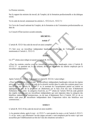 Le Premier ministre,
Sur le rapport du ministre du travail, de l’emploi, de la formation professionnelle et du dialogue
social,
Vu le code du travail, notamment les articles L. 5212-6 et L. 5212-7-1
Vu l’avis du Conseil national de l’emploi, de la formation et de l’orientation professionnelles en
date du
Le Conseil d’État (section sociale) entendu,
DÉCRÈTE :
Article 1er
L’article R. 5212-5 du code du travail est ainsi complété :
3°) Soit avec un travailleur indépendant handicapé bénéficiaire de l’obligation d’emploi
mentionnée à l’article L. 5212-13.
Article 2
Un 3ème
alinéa ainsi rédigé est ajouté à l’article R. 5212-6
« Pour les contrats conclus avec les travailleurs indépendants handicapés visés à l’article R.
5212-5 3° ce quotient est, le cas échéant, divisé par le nombre de salariés employés par le
travailleur indépendant.»
Article 3
Après l’article R. 5212-6, il est inséré un article R. 5212-6-1 ainsi rédigé :
« Pour les prestations réalisées par les travailleurs indépendants handicapés relevant du régime
prévu par l’article L.133-6-8 du code de la sécurité sociale dans le cadre des contrats passé avec
eux au titre de l’article R. 5212-5 3° et, le montant de l’acquittement partiel est réalisé en
appliquant au prix de la prestation un abattement sur la base d’un des taux d’abattement
forfaitaires fixés, selon la catégorie d’activité, au 3ème
alinéa de l’article 50.0 du code général
des impôts réalisées par ces travailleurs indépendants qui sont imposées dans la catégorie des
bénéfices industriels et commerciaux, ou du taux d’abattement fixé à l’article 102 ter de ce
même code pour les travailleurs indépendants dont l’imposition relève des bénéfices non
commerciaux. -
Article 4
L’article R. 5212-10 du code du travail est ainsi modifié :
1) Au premier alinéa, après le mot : «L.5212-7 » sont ajoutés les mots « et de l’article L.5212-7-
1 » et les mots « qui effectuent l’un des stages suivants » sont remplacés par les mots « qui sont
accueillies par l’établissement au titre de l’une des situations suivantes »
 