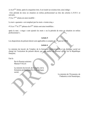 2) Au 6ème
alinéa, après le cinquième tiret, il est inséré un sixième tiret, ainsi rédigé :
-Une période de mise en situation en milieu professionnel au titre des articles L.5135-1 et
suivants.
3°) Le 7ème
alinéa est ainsi modifié :
Le mot « quarante » est remplacé par les mots « trente-cinq »
4°) Les 1ère
et 2ème
phrases du 8ème
alinéa sont ainsi modifiées :
après le mot : « stage » sont ajoutés les mots « ou la période de mise en situation en milieu
professionnel ».
Article 5
Les dispositions du présent décret sont applicables à compter du 1er
janvier 2016.
Article 6
Le ministre du travail, de l’emploi, de la formation professionnelle et du dialogue social est
chargé de l’exécution du présent décret, qui sera publié au Journal officiel de la République
française.
Fait le
Par le Premier ministre :
Manuel VALLS
La ministre du travail, de l’emploi, de la
formation professionnelle et du dialogue
social,
Le ministre de l’Economie, de
l’Industrie et du Numérique,
 