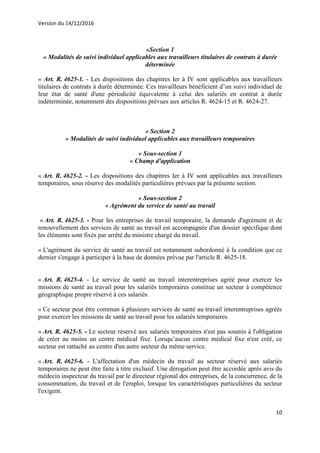 Version du 14/12/2016
10
«Section 1
« Modalités de suivi individuel applicables aux travailleurs titulaires de contrats à durée
déterminée
« Art. R. 4625-1. - Les dispositions des chapitres Ier à IV sont applicables aux travailleurs
titulaires de contrats à durée déterminée. Ces travailleurs bénéficient d’un suivi individuel de
leur état de santé d'une périodicité équivalente à celui des salariés en contrat à durée
indéterminée, notamment des dispositions prévues aux articles R. 4624-15 et R. 4624-27.
« Section 2
« Modalités de suivi individuel applicables aux travailleurs temporaires
« Sous-section 1
« Champ d'application
« Art. R. 4625-2. - Les dispositions des chapitres Ier à IV sont applicables aux travailleurs
temporaires, sous réserve des modalités particulières prévues par la présente section.
« Sous-section 2
« Agrément du service de santé au travail
« Art. R. 4625-3. - Pour les entreprises de travail temporaire, la demande d'agrément et de
renouvellement des services de santé au travail est accompagnée d'un dossier spécifique dont
les éléments sont fixés par arrêté du ministre chargé du travail.
« L'agrément du service de santé au travail est notamment subordonné à la condition que ce
dernier s'engage à participer à la base de données prévue par l'article R. 4625-18.
« Art. R. 4625-4. - Le service de santé au travail interentreprises agréé pour exercer les
missions de santé au travail pour les salariés temporaires constitue un secteur à compétence
géographique propre réservé à ces salariés.
« Ce secteur peut être commun à plusieurs services de santé au travail interentreprises agréés
pour exercer les missions de santé au travail pour les salariés temporaires.
« Art. R. 4625-5. - Le secteur réservé aux salariés temporaires n'est pas soumis à l'obligation
de créer au moins un centre médical fixe. Lorsqu’aucun centre médical fixe n'est créé, ce
secteur est rattaché au centre d'un autre secteur du même service.
« Art. R. 4625-6. - L'affectation d'un médecin du travail au secteur réservé aux salariés
temporaires ne peut être faite à titre exclusif. Une dérogation peut être accordée après avis du
médecin inspecteur du travail par le directeur régional des entreprises, de la concurrence, de la
consommation, du travail et de l'emploi, lorsque les caractéristiques particulières du secteur
l'exigent.
 