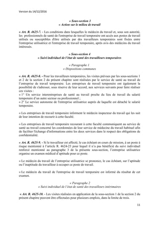 Version du 14/12/2016
11
« Sous-section 3
« Action sur le milieu de travail
« Art. R. 4625-7. - Les conditions dans lesquelles le médecin du travail et, sous son autorité,
les professionnels de santé de l'entreprise de travail temporaire ont accès aux postes de travail
utilisés ou susceptibles d'être utilisés par des travailleurs temporaires sont fixées entre
l'entreprise utilisatrice et l'entreprise de travail temporaire, après avis des médecins du travail
intéressés.
« Sous-section 4
« Suivi individuel de l’état de santé des travailleurs temporaires
« Paragraphe 1
« Dispositions communes
« Art. R. 4625-8. - Pour les travailleurs temporaires, les visites prévues par les sous-sections 1
et 2 de la section 2 du présent chapitre sont réalisées par le service de santé au travail de
l’entreprise de travail temporaire. Les entreprises de travail temporaire ont également la
possibilité de s'adresser, sous réserve de leur accord, aux services suivants pour faire réaliser
ces visites :
« 1° Un service interentreprises de santé au travail proche du lieu de travail du salarié
temporaire d’un autre secteur ou professionnel ;
« 2° Le service autonome de l'entreprise utilisatrice auprès de laquelle est détaché le salarié
temporaire.
« Les entreprises de travail temporaire informent le médecin inspecteur du travail qui les suit
de leur intention de recourir à cette faculté.
« Les entreprises de travail temporaire recourant à cette faculté communiquent au service de
santé au travail concerné les coordonnées de leur service de médecine du travail habituel afin
de faciliter l'échange d'informations entre les deux services dans le respect des obligations de
confidentialité.
« Art. R. 4625-9. - Si le travailleur est affecté, le cas échéant en cours de mission, à un poste à
risque mentionné à l’article R. 4624-23 pour lequel il n’a pas bénéficié du suivi individuel
renforcé mentionné au paragraphe 3 de la présente sous-section, l’entreprise utilisatrice
organise un examen médical d’aptitude pour ce poste.
« Le médecin du travail de l’entreprise utilisatrice se prononce, le cas échéant, sur l’aptitude
ou l’inaptitude du travailleur à occuper ce poste de travail.
« Le médecin du travail de l'entreprise de travail temporaire est informé du résultat de cet
examen.
« Paragraphe 2
« Suivi individuel de l’état de santé des travailleurs intérimaires
« Art. R. 4625-10. - Les visites réalisées en application de la sous-section 1 de la section 2 du
présent chapitre peuvent être effectuées pour plusieurs emplois, dans la limite de trois.
 