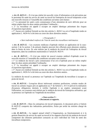Version du 14/12/2016
12
« Art. R. 4625-11. – Il n’est pas réalisé de nouvelle visite d’information et de prévention par
le personnel de santé du service de santé au travail de l'entreprise de travail temporaire avant
une nouvelle mission si l’ensemble des conditions suivantes sont réunies :
« 1° Le personnel de santé a pris connaissance d’une attestation de suivi délivrée pour un
même emploi dans les deux années précédant l’embauche ;
« 2° Le travailleur est appelé à occuper un emploi identique présentant des risques
d’exposition équivalents ;
« 3° Aucun avis médical formulé au titre des articles L. 4624-3 ou avis d’inaptitude rendu en
application L. 4624-4 n’a été émis au cours des deux dernières années.
« Paragraphe 3
« Suivi individuel renforcé de l’état de santé des travailleurs intérimaires
« Art. R. 4625-12. – Les examens médicaux d’aptitude réalisés en application de la sous-
section 2 de la section 2 du présent chapitre peuvent être effectués pour plusieurs emplois,
dans la limite de trois. Ils sont réalisés par le médecin du travail de l’entreprise de travail
temporaire, dans les conditions mentionnées à l’article R. 4625-9.
« Art. R. 4625-13. – Il n’est pas réalisé de nouvel examen médical d’aptitude avant la
nouvelle mission si l’ensemble des conditions suivantes sont réunies :
« 1° Le médecin du travail a pris connaissance d’un avis d’aptitude pour un même emploi
dans les deux années précédant l’embauche;
« 2° Le travailleur est appelé à occuper un emploi identique présentant des risques
d’exposition équivalents ;
« 3° Aucun avis médical formulé au titre des articles L. 4624-3 ou avis d’inaptitude rendu en
application L. 4624-4 n’a été émis au cours des deux dernières années.
Le médecin du travail se prononce sur l’aptitude ou l’inaptitude du travailleur à occuper ce
poste de travail.
« Art. R. 4625-14. - Lorsqu'un décret intéressant certaines professions, certains modes de
travail ou certains risques pris en application au 3° de l'article L. 4111-6 prévoit la réalisation
d'examens obligatoires destinés à vérifier l'aptitude à un emploi, notamment avant
l'affectation, ces examens sont réalisés par le médecin du travail de l'entreprise utilisatrice, qui
se prononce sur l'aptitude ou l’inaptitude du travailleur.
« Sous-section 5 :
« Documents et rapports.
« Art. R. 4625-15. - Dans les entreprises de travail temporaire, le document prévu à l'article
D. 4622-22 comporte des indications particulières, fixées par arrêté du ministre chargé du
travail.
« Art. R. 4625-16. - Le rapport annuel relatif à l'organisation, au fonctionnement et à la
gestion financière du service de santé au travail et les rapports d'activité du médecin du travail
comportent des éléments particuliers consacrés au suivi individuel de l’état de santé des
travailleurs temporaires.
 