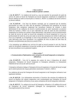 Version du 14/12/2016
13
« Sous-section 6
« Dossier médical et fichier commun.
« Art. R. 4625-17. - Le médecin du travail ou, sous son autorité, les personnels de santé du
service de santé au travail de l'entreprise de travail temporaire constituent et complètent le
dossier médical en santé au travail prévu à l'article L. 4624-8. Le médecin du travail conserve
ce dossier médical.
« Art. R. 4625-18. - Une base de données nationale, qui ne comprend pas de données
personnelles de santé, est créée afin de permettre l’information des entreprises de travail
temporaire, [des entreprises employant des travailleurs titulaires de contrats à durée
déterminée] et des médecins du travail et professionnels de santé mentionnés au premier
alinéa de l’article L. 4624-1 sur le suivi individuel de l’état de santé de leurs travailleurs
temporaires [et titulaires de contrats à durée déterminée]. Elle permet à tous les professionnels
de santé du service de santé au travail des entreprises de travail temporaire et à tous les
professionnels de santé du service de santé au travail des entreprises de vérifier la délivrance
d’un avis d’aptitude ou d’inaptitude ou bien d’une attestation de suivi ainsi que la date de
cette délivrance pour leurs travailleurs. Les modalités de mise en place de cette base de
données sont déterminées par décret en conseil d’Etat.
« Les entreprises qui adhèrent aux services de santé au travail assurant le suivi de l’état de
santé de travailleurs temporaires ne peuvent accéder qu’aux informations attestant l’aptitude
de leurs travailleurs à un ou plusieurs emplois.
« Sous-section 7
« Communication d'informations entre entreprises de travail temporaire et entreprises
utilisatrices.
« Art. R. 4625-19. - Lors de la signature du contrat de mise à disposition du salarié
temporaire, l'entreprise de travail temporaire et l'entreprise utilisatrice se transmettent
l'identité de leur service de santé au travail.
L'entreprise utilisatrice indique à l'entreprise de travail temporaire si le poste de travail occupé
par le salarié présente des risques particuliers mentionné à l’article L. 4624-2.
Les médecins du travail de l'entreprise de travail temporaire et de l'entreprise utilisatrice sont
également informés.
« Art. R. 4625-20. - Les informations nécessaires à l'exercice des missions de médecine du
travail au bénéfice des salariés temporaires sont communiquées par l'entreprise de travail
temporaire à l'entreprise utilisatrice et aux autres entreprises de travail temporaire intéressées.
« Art. R. 4625-21. - Le médecin du travail de l'entreprise utilisatrice et le médecin du travail
de l'entreprise de travail temporaire échangent les renseignements nécessaires à
l'accomplissement de leur mission
Article 3
 