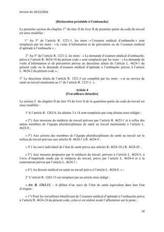 Version du 14/12/2016
14
[Déclaration préalable à l’embauche]
La première section du chapitre 1er
du titre II du livre II de première partie du code du travail
est ainsi modifiée :
1° Au 5° de l’article R. 1221-1, les mots : « l’examen médical d’embauche » sont
remplacés par les mots : « la visite d’information et de prévention ou de l’examen médical
d’aptitude à l’embauche » ;
2° Au 5° de l’article R. 1221-2, les mots : « La demande d’examen médical d’embauche,
prévu à l’article R. 4624-10 du présent code » sont remplacés par les mots : « La demande de
visite d’information et de prévention prévue au deuxième alinéa de l’article L. 4624-1 du
présent code ou la demande d’examen médical d’aptitude à l’embauche prévue à l’article
L. 4624-2 du présent code » ;
3° Le deuxième alinéa de l’article R. 1221-3 est complété par les mots : « et au service de
santé au travail mentionné au 1° de l’article R. 1221-1. ».
Article 4
[Travailleurs détachés]
La section 5 du chapitre II du titre VI du livre II de la quatrième partie du code du travail est
ainsi modifiée :
1°A l’article R. 1262-9, les alinéas 3 à 14 sont remplacés par cinq alinéas ainsi rédigés :
« 2°) Aux missions du médecin du travail prévues par l’article R. 4623-1 et à celles des
autres membres de l’équipe pluridisciplinaire de santé au travail mentionnée à l’article L.
4622-8 ;
« 3°) Aux actions des membres de l’équipe pluridisciplinaire de santé au travail sur le
milieu de travail prévues aux articles R. 4624-1 à R. 4624-9 ;
« 4°) Au suivi individuel de l’état de santé prévu aux articles R. 4624-10 à R. 4624-45 ;
« 5°) Aux mesures proposées par le médecin du travail, prévues à l’article L. 4624-3, à
l’avis d’inaptitude rendu par le médecin du travail, prévu par l’article L. 4624-4 et à la
contestation prévue par l’article L. 4624-7 ;
« 6°) Au dossier médical en santé au travail prévu à l’article L. 4624-8. » ;
2° L’article R. 1262-13 est remplacé par un article ainsi rédigé :
« Art. R. 1262-13. - A défaut d’un suivi de l’état de santé équivalent dans leur Etat
d’origine :
« 1°) Pour les travailleurs bénéficiant de l’examen médical d’aptitude à l’embauche prévu
à l’article R. 4624-24 du présent code, celui-ci est réalisé avant l’affectation sur le poste ;
 