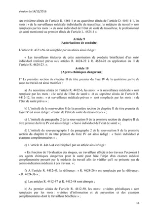 Version du 14/12/2016
16
Au troisième alinéa de l’article D. 4161-1 et au quatrième alinéa de l’article D. 4161-1-1, les
mots : « de la surveillance médicale individuelle du travailleur, le médecin du travail » sont
remplacés par les mots : « du suivi individuel de l’état de santé du travailleur, le professionnel
de santé mentionné au premier alinéa de l’article L. 4624-1 ».
Article 9
[Autorisations de conduite]
L’article R. 4323-56 est complété par un alinéa ainsi rédigé :
« Les travailleurs titulaires de cette autorisation de conduite bénéficient d’un suivi
individuel renforcé prévu aux articles R. 4624-22 à R. 4624-28 en application du II de
l’article R. 4624-23. ».
Article 10
[Agents chimiques dangereux]
1° La première section du chapitre II du titre premier du livre IV de la quatrième partie du
code du travail est ainsi modifiée :
a) Au neuvième alinéa de l’article R. 4412-6, les mots : « la surveillance médicale » sont
remplacé par les mots : « le suivi de l’état de santé » et au septième alinéa de l’article R.
4412-12, les mots : « et surveillance médicale prévus » sont remplacés par les mots : « de
l’état de santé prévu » ;
b) L’intitulé de la sous-section 8 de la première section du chapitre II du titre premier du
livre IV est ainsi rédigé : « Suivi de l’état de santé des travailleurs » ;
c) L’intitulé du paragraphe 2 de la sous-section 8 de la première section du chapitre II du
titre premier du livre IV est ainsi rédigé : « Suivi individuel de l’état de santé » ;
d) L’intitulé du sous-paragraphe 1 du paragraphe 2 de la sous-section 8 de la première
section du chapitre II du titre premier du livre IV est ainsi rédigé : « Suivi individuel et
examens complémentaires » ;
e) L’article R. 4412-44 est remplacé par un article ainsi rédigé :
« En fonction de l’évaluation des risques, un travailleur affecté à des travaux l'exposant à
des agents chimiques dangereux pour la santé peut faire l'objet d'un examen médical
complémentaire prescrit par le médecin du travail afin de vérifier qu'il ne présente pas de
contre-indication médicale à ces travaux. » ;
f) A l’article R. 4412-45, la référence : « R. 4624-26 » est remplacée par la référence :
« R. 4624-36 » ;
g) Les articles R. 4412-47 et R. 4412-48 sont abrogés ;
h) Au premier alinéa de l’article R. 4412-50, les mots : « visites périodiques » sont
remplacés par les mots : « visites d’information et de prévention et des examens
complémentaires dont le travailleur bénéficie » ;
 