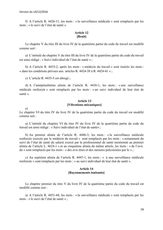 Version du 14/12/2016
18
f) A l’article R. 4426-11, les mots : « la surveillance médicale » sont remplacés par les
mots : « le suivi de l’état de santé ».
Article 12
[Bruit]
Le chapitre V du titre III du livre IV de la quatrième partie du code du travail est modifié
comme suit :
a) L’intitulé du chapitre V du titre III du livre IV de la quatrième partie du code du travail
est ainsi rédigé : « Suivi individuel de l’état de santé » ;
b) A l’article R. 4435-2, après les mots : « médecin du travail » sont insérés les mots :
« dans les conditions prévues aux articles R. 4424-38 à R. 4424-41 » ;
c) L’article R. 4435-5 est abrogé ;
d) A l’antépénultième alinéa de l’article R. 4436-1, les mots : « une surveillance
médicale renforcée » sont remplacés par les mots : « un suivi individuel de leur état de
santé ».
Article 13
[Vibrations mécaniques]
e)
Le chapitre VI du titre IV du livre IV de la quatrième partie du code du travail est modifié
comme suit :
a) L’intitulé du chapitre VI du titre IV du livre IV de la quatrième partie du code du
travail est ainsi rédigé : « Suivi individuel de l’état de santé» ;
b) Au premier alinéa de l’article R. 4446-3, les mots : « la surveillance médicale
renforcée exercée par le médecin du travail » sont remplacés par les mots : « notamment du
suivi de l’état de santé du salarié exercé par le professionnel de santé mentionné au premier
alinéa de l’article L. 4624-1 » et au cinquième alinéa du même article, les mots : « de l’avis
du » sont remplacés par les mots : « des avis émis et des mesures préconisées par le » ;
c) Au septième alinéa de l’article R. 4447-1, les mots : « à une surveillance médicale
renforcée » sont remplacés par les mots : « au suivi individuel de leur état de santé ».
Article 14
[Rayonnements ionisants]
Le chapitre premier du titre V du livre IV de la quatrième partie du code du travail est
modifié comme suit :
a) A l’article R. 4451-44, les mots : « la surveillance médicale » sont remplacés par les
mots : « le suivi de l’état de santé » ;
 
