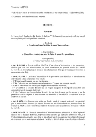 Version du 14/12/2016
2
Vu l’avis du Conseil d’orientation sur les conditions de travail en date du 16 décembre 2016 ;
Le Conseil d’Etat (section sociale) entendu,
DÉCRÈTE :
Article 1er
I.- La section 2 du chapitre IV du titre II du livre VI de la quatrième partie du code du travail
est remplacée par les dispositions suivantes :
« Section 2
« Le suivi individuel de l’état de santé du travailleur
« Sous-section 1
« Dispositions relatives au suivi de l’état de santé des travailleurs
« Paragraphe 1
« Visite d’information et de prévention
« Art. R 4624-10. - Tout travailleur bénéficie d’une visite d’information et de prévention,
réalisée par l’un des professionnels de santé mentionnés au premier alinéa de l’article
L. 4624-1 à la prise effective du poste de travail et dans un délai qui n’excède pas trois mois à
compter de cette date.
« Art R. 4624-11. - La visite d’information et de prévention dont bénéficie le travailleur est
individuelle. Elle a notamment pour objet :
« 1° D’interroger le salarié sur son état de santé ;
« 2° De l'informer sur les risques éventuels auxquels l’expose son poste de travail ;
« 3° De le sensibiliser sur les moyens de prévention à mettre en œuvre ;
« 4° D’identifier si son état de santé ou les risques auxquels il est exposé nécessitent une
orientation vers le médecin du travail ;
« 5° De l’informer sur les modalités de suivi de son état de santé par le service et sur la
possibilité dont il dispose, à tout moment, de bénéficier d’une visite à sa demande avec le
médecin du travail.
« Art. R. 4624-12. – Lors de cette visite, un dossier médical en santé au travail est constitué
par le professionnel de santé du service de santé au travail mentionné au premier alinéa de
l’article L. 4624-1, sous l’autorité du médecin du travail dans les conditions prévues à l’article
L. 4624-8.
« Art R. 4624-13. - A l’issue de toute visite d’information et de prévention, si elle n’a pas été
réalisée par le médecin du travail, le professionnel de santé qui a effectué cette visite peut, s’il
l’estime nécessaire, orienter sans délai le travailleur vers le médecin du travail dans le respect
du protocole prévu au troisième alinéa de l’article L. 4624-1. Cette nouvelle visite, effectuée
 