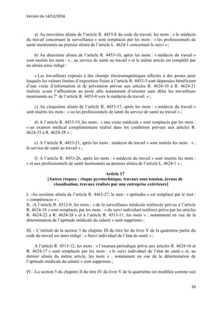 Version du 14/12/2016
20
a) Au neuvième alinéa de l’article R. 4453-8 du code du travail, les mots : « le médecin
du travail concernant la surveillance » sont remplacés par les mots : « les professionnels de
santé mentionnés au premier alinéa de l’article L. 4624-1 concernant le suivi » ;
b) Au deuxième alinéa de l’article R. 4453-10, après les mots : « médecin du travail »
sont insérés les mots : « , au service de santé au travail » et le même article est complété par
un alinéa ainsi rédigé :
« Les travailleurs exposés à des champs électromagnétiques affectés à des postes pour
lesquels les valeurs limites d’exposition fixées à l’article R. 4453-3 sont dépassées bénéficient
d’une visite d’information et de prévention prévue aux articles R. 4624-10 à R. 4624-21
réalisée avant l’affectation au poste afin notamment d’orienter sans délai les travailleurs
mentionnés au 7° de l’article R. 4453-8 vers le médecin du travail. » ;
c) Au cinquième alinéa de l’article R. 4453-17, après les mots : « médecin du travail »
sont insérés les mots : « ou les professionnels de santé du service de santé au travail » ;
d) A l’article R. 4453-19, les mots : « une visite médicale » sont remplacés par les mots :
« un examen médical complémentaire réalisé dans les conditions prévues aux articles R.
4624-35 à R. 4624-38 » ;
e) A l’article R. 4453-21, après les mots : médecin du travail » sont insérés les mots : « ,
le service de santé au travail » ;
f) A l’article R. 4453-26, après les mots : « médecin du travail » sont insérés les mots :
« et aux professionnels de santé mentionnés au premier alinéa de l’article L. 4624-1 » ;
Article 17
[Autres risques : risque pyrotechnique, travaux sous tension, écrans de
visualisation, travaux réalisés par une entreprise extérieure]
I. -Au onzième alinéa de l’article R. 4462-27, le mot : « aptitudes » est remplacé par le mot :
« compétences » ;
II. -A l’article R. 4512-9, les mots : « de la surveillance médicale renforcée prévue à l’article
R. 4624-18 » sont remplacés par les mots : « du suivi individuel renforcé prévu par les articles
R. 4624-22 à R. 4624-28 » et à l’article R. 4513-11, les mots « , notamment en vue de la
détermination de l’aptitude médicale du salarié » sont supprimés ;
III. - L’intitulé de la section 3 du chapitre III du titre Ier du livre V de la quatrième partie du
code du travail est ainsi rédigé : « Suivi individuel de l’état de santé » ;
A l’article R. 4513-12, les mots : « l’examen périodique prévu aux articles R. 4624-16 et
R. 4624-17 » sont remplacés par les mots : « le suivi individuel de l’état de santé » et, au
dernier alinéa du même article, les mots « , notamment en vue de la détermination de
l’aptitude médicale du salarié » sont supprimés ;
IV. -La section 5 du chapitre II du titre IV du livre V de la quatrième est modifiée comme suit
:
 