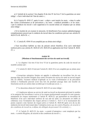 Version du 14/12/2016
21
a) L’intitulé de la section 5 du chapitre II du titre IV du livre V de la quatrième est ainsi
rédigé : « Suivi individuel de l’état de santé » ;
b) A l’article R. 4542-17, après le mot : « objet » sont insérés les mots : « dans le cadre
des visites d’information et de prévention », les mots : « médical préalable » et les mots :
« par le médecin du travail » sont supprimés et le second alinéa est remplacé par un alinéa
ainsi rédigé :
« Si le résultat de cet examen le nécessite, ils bénéficient d’un examen ophtalmologique
complémentaire prescrit par le médecin du travail dans les conditions prévues aux articles R.
4624-35 à R. 4624-38. » ;
V. - L’article R. 4544-10 est complété par un alinéa ainsi rédigé :
« Tout travailleur habilité au titre du présent article bénéficie d’un suivi individuel
renforcé prévu aux articles R. 4624-22 à R. 4624-28 en application du II de l’article R. 4624-
23. ».
Article 18
[Missions et fonctionnement des services de santé au travail]
I.- Le chapitre I du titre II du livre VI de la quatrième partie du code du travail est
modifié comme suit :
1° L’article D. 4622-18 devient l’article R. 4622-18 et est complété par un alinéa ainsi
rédigé :
« Lorsqu'une entreprise foraine est appelée à embaucher un travailleur lors de son
passage dans une localité éloignée d'un centre d'examen du service de santé au travail auquel
elle est affiliée, l'examen médical d’aptitude ou la visite d’information et de prévention
réalisés à l'embauche peuvent avoir lieu lors du prochain passage dans une localité où
fonctionne un de ces centres dans un délai qui n’excède pas un an. » ;
2° Le deuxième alinéa de l’article D. 4622-22 est ainsi rédigé :
« L’employeur adresse au service de santé au travail un document précisant le nombre
et la catégorie des travailleurs à suivre et les risques professionnels auxquels ils sont exposés,
notamment les risques mentionnés à l’article R. 4624-23, qui permettent au travailleur de
bénéficier d’un suivi individuel renforcé de son état de santé. Ce document est établi en
cohérence avec l’évaluation des risques prévue à l’article L. 4121-3 et le recensement des
postes exposés à des facteurs de risques prévu à l’article R. 4624-46 après avis du ou des
médecins du travail intervenant dans l’entreprise [ainsi que du comité d'hygiène, de sécurité et
des conditions de travail ou, à défaut, des délégués du personnel s'ils existent]. » ;
3° A l’article D. 4622-23, les mots : « comité d’entreprise » sont remplacés par les
mots : « comité d'hygiène, de sécurité et des conditions de travail » ;
 