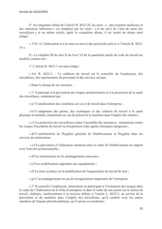 Version du 14/12/2016
22
4° Au cinquième alinéa de l’article D. 4622-28, les mots : « , des examens médicaux et
des entretiens infirmiers » est remplacé par les mots : « et du suivi de l’état de santé des
travailleurs » et au même article, après le cinquième alinéa, il est inséré un alinéa ainsi
rédigé :
« 3°bis A l’élaboration et à la mise en œuvre des protocoles prévus à l’article R. 4623-
14 ».
II.- Le chapitre III du titre II du livre VI de la quatrième partie du code du travail est
modifié comme suit :
1° L’article R. 4623-1 est ainsi rédigé :
« Art. R. 4623-1. - Le médecin du travail est le conseiller de l'employeur, des
travailleurs, des représentants du personnel et des services sociaux.
« Dans le champ de ses missions :
« 1° Il participe à la prévention des risques professionnels et à la protection de la santé
des travailleurs, notamment par :
« a) °L'amélioration des conditions de vie et de travail dans l'entreprise ;
« b)°L’adaptation des postes, des techniques et des rythmes de travail à la santé
physique et mentale, notamment en vue de préserver le maintien dans l'emploi des salariés ;
« c)°La protection des travailleurs contre l'ensemble des nuisances, notamment contre
les risques d'accidents du travail ou d'exposition à des agents chimiques dangereux ;
« d)°L’amélioration de l'hygiène générale de l'établissement et l'hygiène dans les
services de restauration;
« e)°La prévention et l'éducation sanitaires dans le cadre de l'établissement en rapport
avec l'activité professionnelle ;
« d)°La construction ou les aménagements nouveaux ;
« e)°Les modifications apportées aux équipements ;
« f)°La mise en place ou la modification de l'organisation du travail de nuit ;
« g) L’accompagnement en cas de réorganisation importante de l’entreprise.
« 2° Il conseille l’employeur, notamment en participant à l’évaluation des risques dans
le cadre de l’élaboration de la fiche d’entreprise et dans le cadre de son action sur le milieu de
travail, réalisées, conformément à sa mission définie à l’article L. 4622-3, au service de la
prévention et du maintien dans l’emploi des travailleurs, qu’il conduit avec les autres
membres de l'équipe pluridisciplinaire, qu’il anime et coordonne ;
 