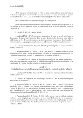 Version du 14/12/2016
23
« 3° Il décide du suivi individuel de l’état de santé des travailleurs, qui a une vocation
exclusivement préventive et qu’il réalise avec les personnels de santé mentionnés au premier
alinéa de l’article L. 4624-1, qui exercent dans le cadre de protocoles et sous son autorité ;
« 4° Il contribue à la veille épidémiologique et à la traçabilité.
« Dans les services de santé au travail interentreprises, l'équipe pluridisciplinaire et, le
cas échéant, le service social du travail, se coordonnent avec le service social du travail de
l'entreprise. »
2° L’article R. 4623-34 est ainsi rédigé :
« Art. R. 4623-34. – L’infirmier assure ses missions de santé au travail sous l’autorité
du médecin du travail de l’entreprise dans le cadre de protocoles écrits ou sous celle du
médecin du service de santé interentreprises intervenant dans l’entreprise, dans le cadre de
protocoles écrits. L’équipe pluridisciplinaire se coordonne avec l’infirmier de l’entreprise. »
III.- Le chapitre IV du titre II du livre VI de la quatrième partie du code du travail est
modifié comme suit :
1° Au premier alinéa de l’article R. 4624-3, les mots : « Le médecin du travail » sont
remplacés par les mots : « Les professionnels de santé de l’équipe pluridisciplinaire » et
l’alinéa est complété par les mots « , sous l’autorité du médecin du travail » ;
2° Le dernier alinéa de l’article R. 4624-4 est complété par une phrase ainsi rédigée :
« Ce temps est également consacré par le médecin du travail à sa mission d’animation et de
coordination de l’équipe pluridisciplinaire en santé au travail. ».
Article 19
[Modalités de suivi applicables pour certaines catégories particulières de travailleurs]
I.- Le chapitre V du titre II du livre VI de la quatrième partie du code du travail est
modifié comme suit :
a) L’intitulé du chapitre V est ainsi rédigé : « Suivi de l’état de santé de catégories
particulières de travailleurs » ;
b) Au premier alinéa de l’article D. 4625-22, après les mots : « travail effectif » sont
insérés les mots : « affectés à des emplois présentant des risques particuliers mentionnés à
l’article R. 4624-23, ». Au second alinéa du même article, après les mots : « quarante-cinq
jours » sont insérés les mots : « et ceux affectés à des emplois autres que ceux présentant des
risques particuliers mentionnés à l’article R. 4624-23 » ;
c) Au deuxième alinéa de l’article D. 4625-28, les mots : « une surveillance médicale
renforcée » sont remplacés par les mots : « un suivi individuel renforcé » et au cinquième
alinéa du même article, les mots : « et des médecins du travail » sont remplacés par les mots :
« , des médecins du travail et des professionnels de santé mentionnés au premier alinéa de
l’article L. 4624-1 » ;
 